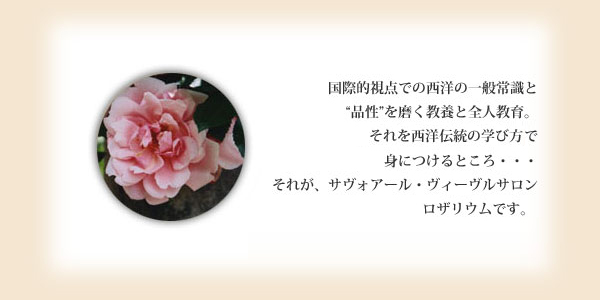 国際的視点での西洋の一般常識と品性を磨く教養と全人教育。それを西洋伝統の学び方《集い、お茶をするサロン》で身につけるところ・・・それが、サヴォアール・ヴィーヴルサロン ロザリウムです。